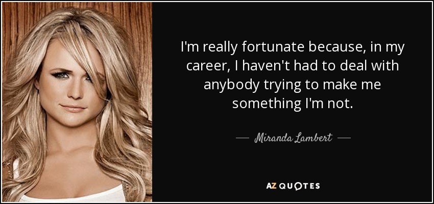 I'm really fortunate because, in my career, I haven't had to deal with anybody trying to make me something I'm not. - Miranda Lambert