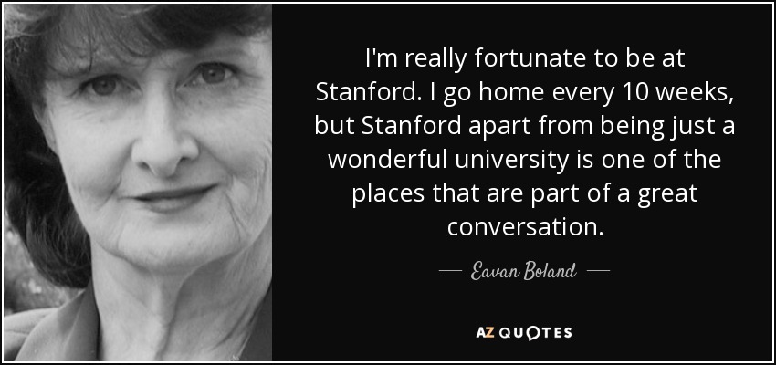 I'm really fortunate to be at Stanford. I go home every 10 weeks, but Stanford apart from being just a wonderful university is one of the places that are part of a great conversation. - Eavan Boland