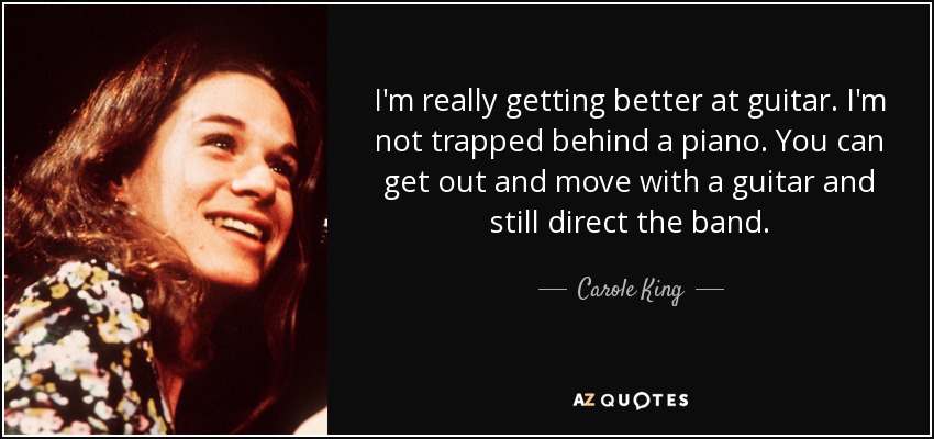 I'm really getting better at guitar. I'm not trapped behind a piano. You can get out and move with a guitar and still direct the band. - Carole King