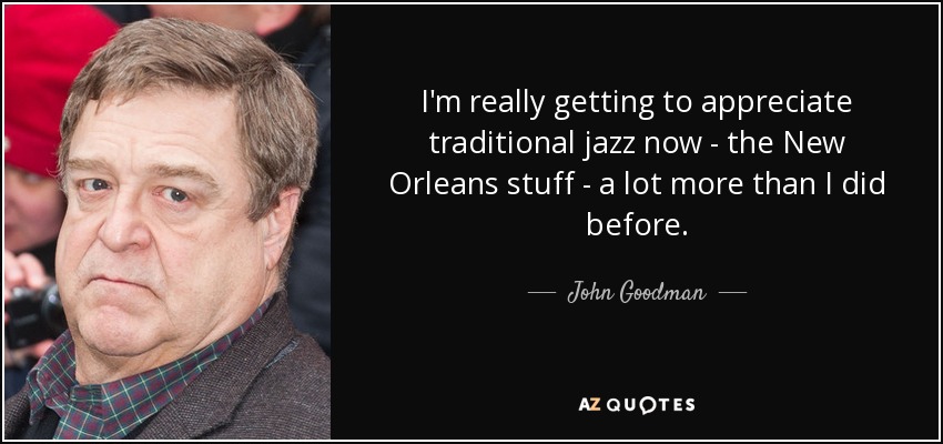 I'm really getting to appreciate traditional jazz now - the New Orleans stuff - a lot more than I did before. - John Goodman