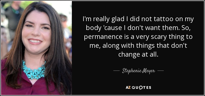 I'm really glad I did not tattoo on my body 'cause I don't want them. So, permanence is a very scary thing to me, along with things that don't change at all. - Stephenie Meyer