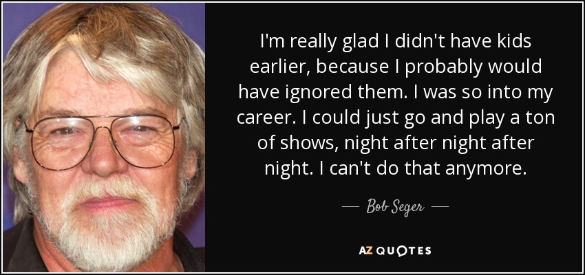 I'm really glad I didn't have kids earlier, because I probably would have ignored them. I was so into my career. I could just go and play a ton of shows, night after night after night. I can't do that anymore. - Bob Seger
