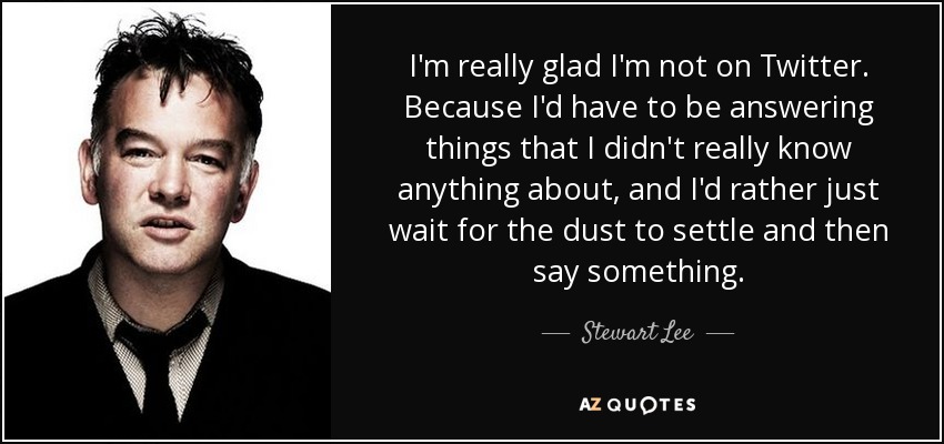 I'm really glad I'm not on Twitter. Because I'd have to be answering things that I didn't really know anything about, and I'd rather just wait for the dust to settle and then say something. - Stewart Lee