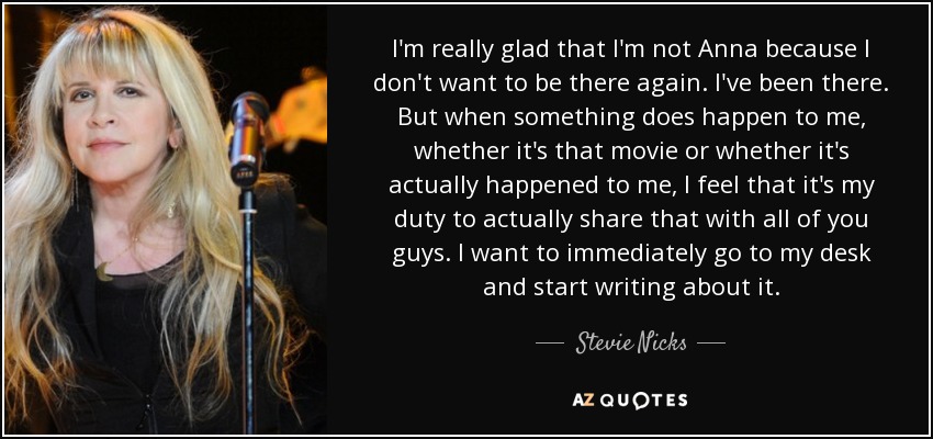 I'm really glad that I'm not Anna because I don't want to be there again. I've been there. But when something does happen to me, whether it's that movie or whether it's actually happened to me, I feel that it's my duty to actually share that with all of you guys. I want to immediately go to my desk and start writing about it. - Stevie Nicks