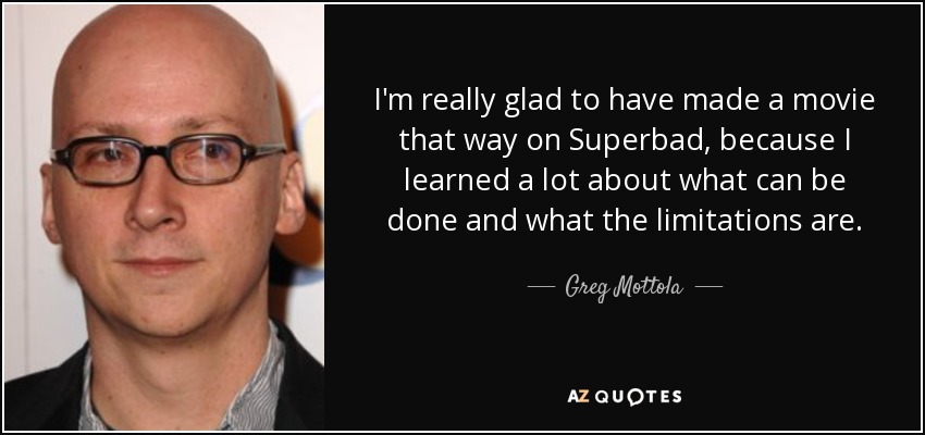 I'm really glad to have made a movie that way on Superbad, because I learned a lot about what can be done and what the limitations are. - Greg Mottola