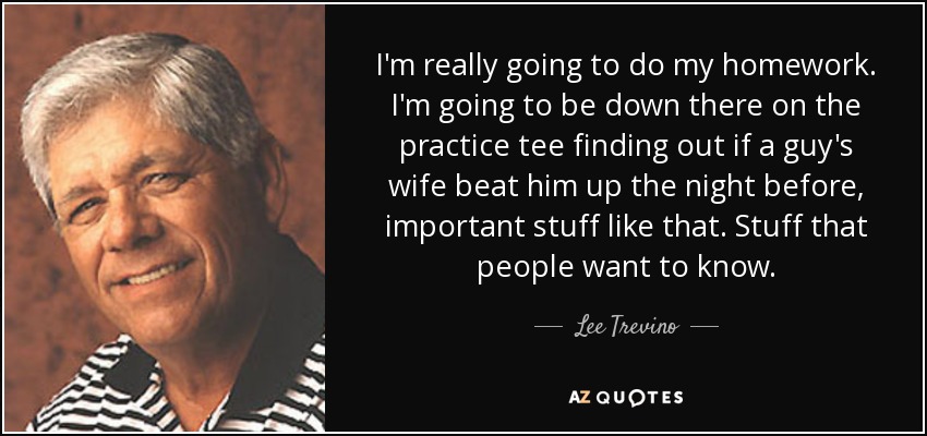I'm really going to do my homework. I'm going to be down there on the practice tee finding out if a guy's wife beat him up the night before, important stuff like that. Stuff that people want to know. - Lee Trevino