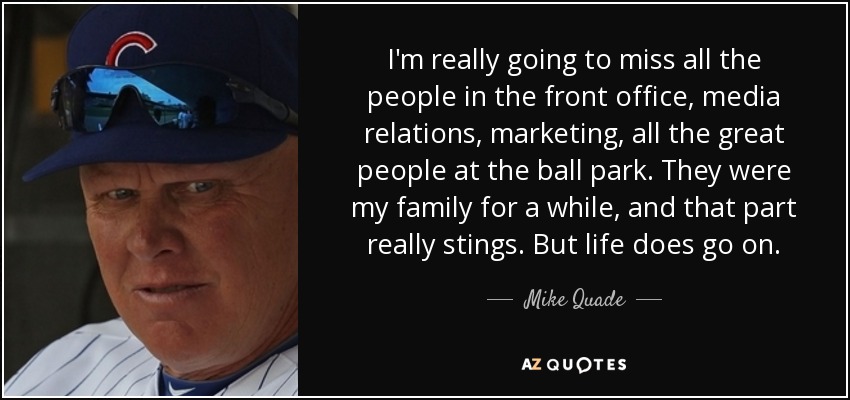 I'm really going to miss all the people in the front office, media relations, marketing, all the great people at the ball park. They were my family for a while, and that part really stings. But life does go on. - Mike Quade