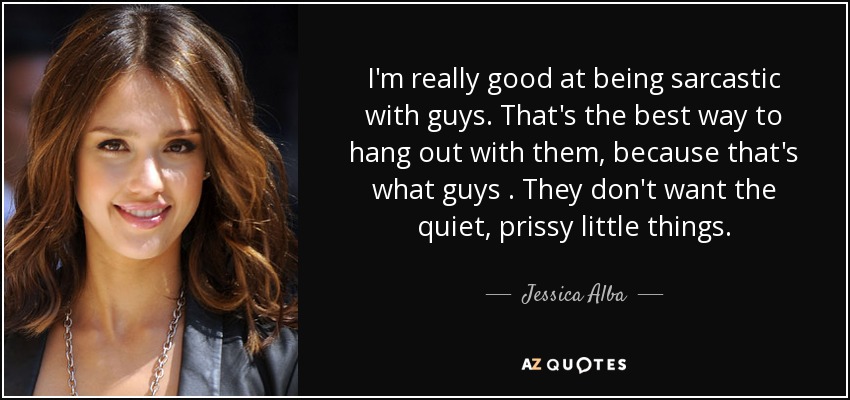 I'm really good at being sarcastic with guys. That's the best way to hang out with them, because that's what guys . They don't want the quiet, prissy little things. - Jessica Alba