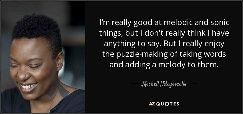 I'm really good at melodic and sonic things, but I don't really think I have anything to say. But I really enjoy the puzzle-making of taking words and adding a melody to them. - Meshell Ndegeocello