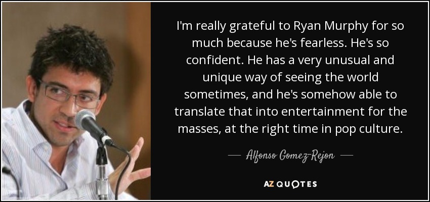 I'm really grateful to Ryan Murphy for so much because he's fearless. He's so confident. He has a very unusual and unique way of seeing the world sometimes, and he's somehow able to translate that into entertainment for the masses, at the right time in pop culture. - Alfonso Gomez-Rejon