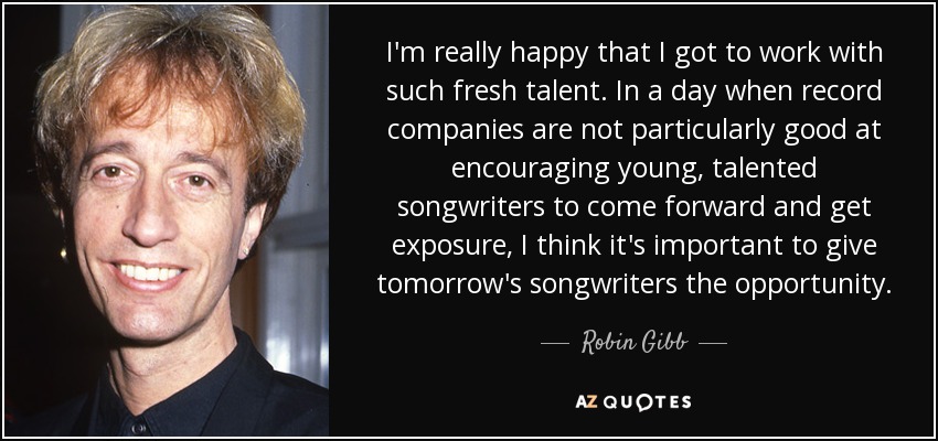 I'm really happy that I got to work with such fresh talent. In a day when record companies are not particularly good at encouraging young, talented songwriters to come forward and get exposure, I think it's important to give tomorrow's songwriters the opportunity. - Robin Gibb