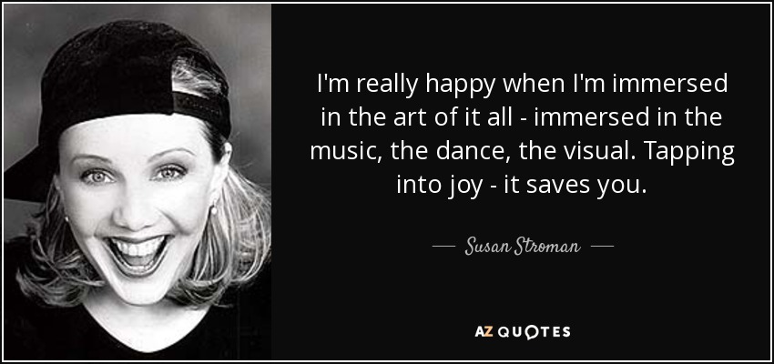 I'm really happy when I'm immersed in the art of it all - immersed in the music, the dance, the visual. Tapping into joy - it saves you. - Susan Stroman