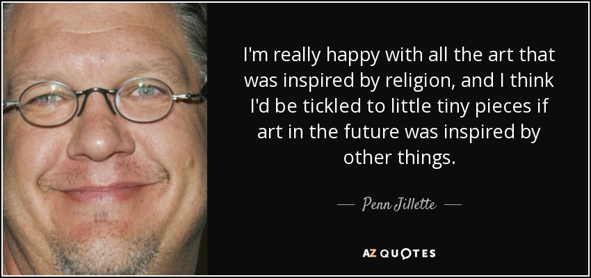 I'm really happy with all the art that was inspired by religion, and I think I'd be tickled to little tiny pieces if art in the future was inspired by other things. - Penn Jillette