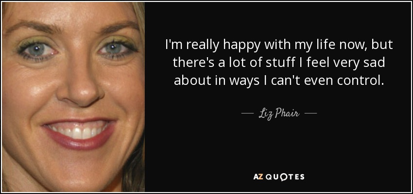 I'm really happy with my life now, but there's a lot of stuff I feel very sad about in ways I can't even control. - Liz Phair