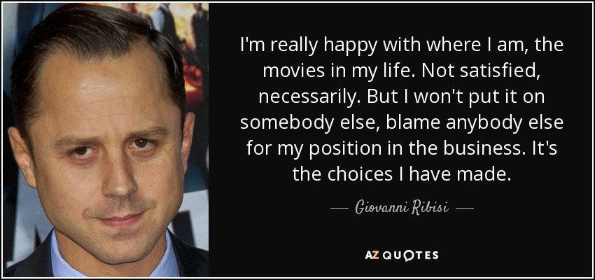 I'm really happy with where I am, the movies in my life. Not satisfied, necessarily. But I won't put it on somebody else, blame anybody else for my position in the business. It's the choices I have made. - Giovanni Ribisi
