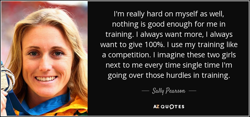 I'm really hard on myself as well, nothing is good enough for me in training. I always want more, I always want to give 100%. I use my training like a competition. I imagine these two girls next to me every time single time I'm going over those hurdles in training. - Sally Pearson