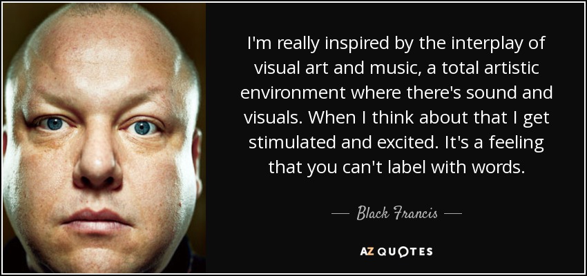 I'm really inspired by the interplay of visual art and music, a total artistic environment where there's sound and visuals. When I think about that I get stimulated and excited. It's a feeling that you can't label with words. - Black Francis