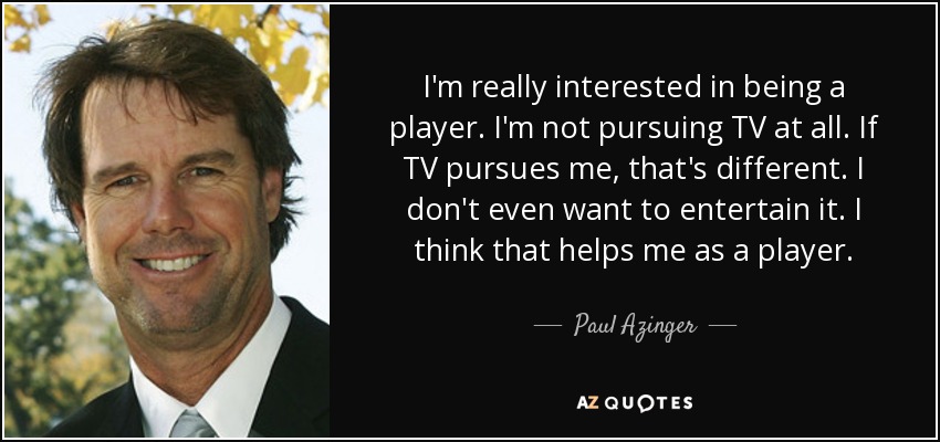 I'm really interested in being a player. I'm not pursuing TV at all. If TV pursues me, that's different. I don't even want to entertain it. I think that helps me as a player. - Paul Azinger
