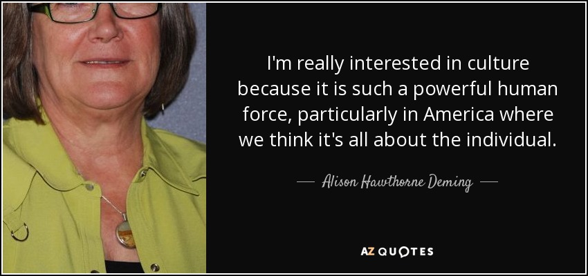 I'm really interested in culture because it is such a powerful human force, particularly in America where we think it's all about the individual. - Alison Hawthorne Deming