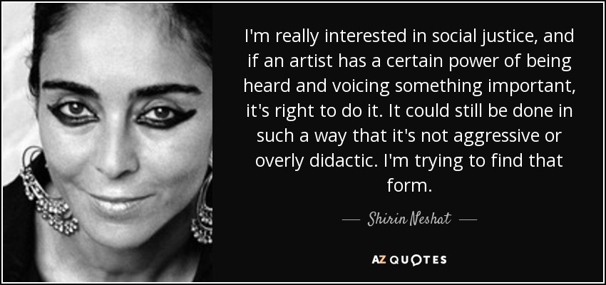 I'm really interested in social justice, and if an artist has a certain power of being heard and voicing something important, it's right to do it. It could still be done in such a way that it's not aggressive or overly didactic. I'm trying to find that form. - Shirin Neshat