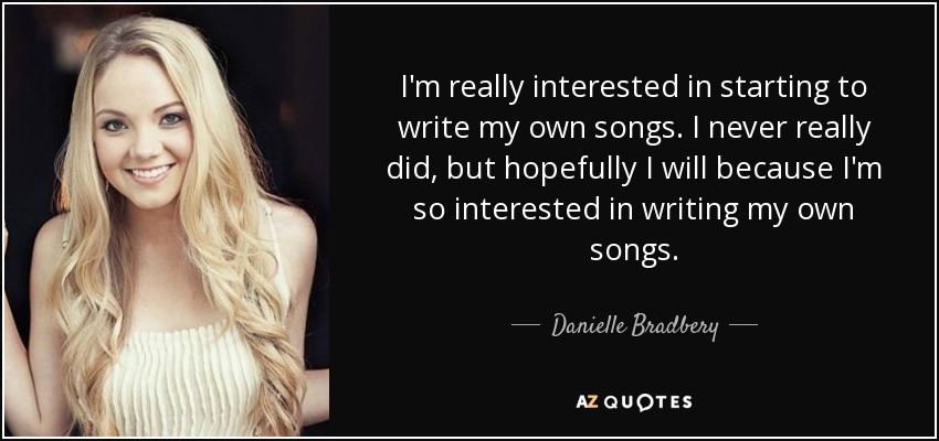 I'm really interested in starting to write my own songs. I never really did, but hopefully I will because I'm so interested in writing my own songs. - Danielle Bradbery