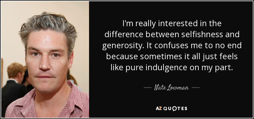 I'm really interested in the difference between selfishness and generosity. It confuses me to no end because sometimes it all just feels like pure indulgence on my part. - Nate Lowman