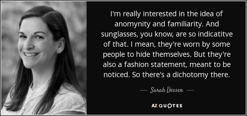 I'm really interested in the idea of anomynity and familiarity. And sunglasses, you know, are so indicatitve of that. I mean, they're worn by some people to hide themselves. But they're also a fashion statement, meant to be noticed. So there's a dichotomy there. - Sarah Dessen