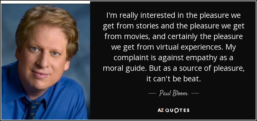 I'm really interested in the pleasure we get from stories and the pleasure we get from movies, and certainly the pleasure we get from virtual experiences. My complaint is against empathy as a moral guide. But as a source of pleasure, it can't be beat. - Paul Bloom