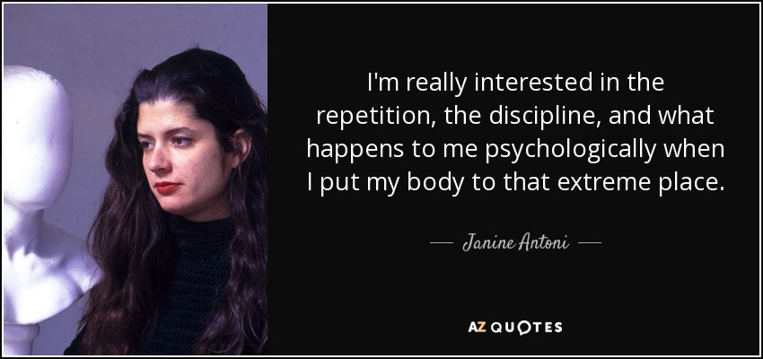 I'm really interested in the repetition, the discipline, and what happens to me psychologically when I put my body to that extreme place. - Janine Antoni