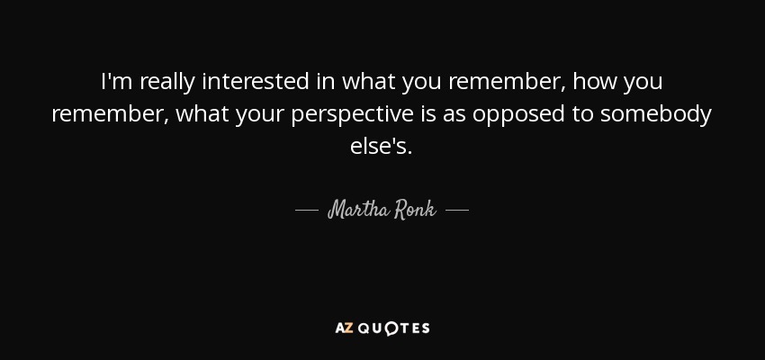 I'm really interested in what you remember, how you remember, what your perspective is as opposed to somebody else's. - Martha Ronk