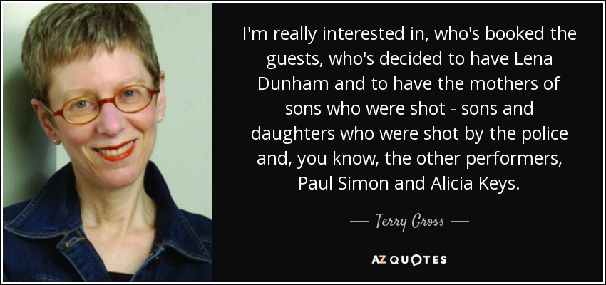 I'm really interested in, who's booked the guests, who's decided to have Lena Dunham and to have the mothers of sons who were shot - sons and daughters who were shot by the police and, you know, the other performers, Paul Simon and Alicia Keys. - Terry Gross