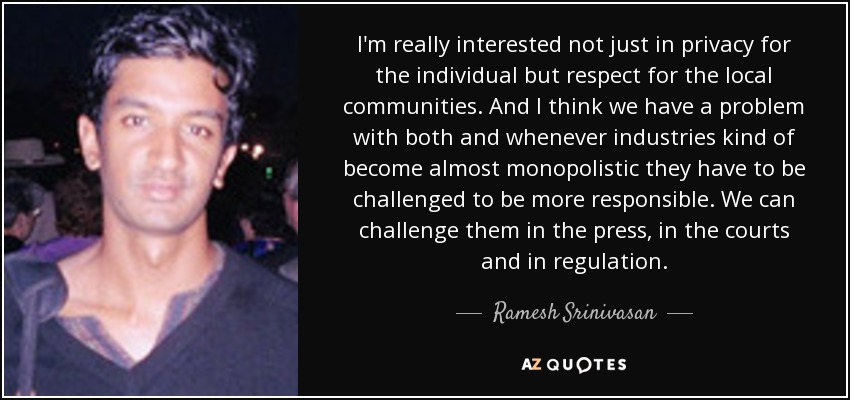 I'm really interested not just in privacy for the individual but respect for the local communities. And I think we have a problem with both and whenever industries kind of become almost monopolistic they have to be challenged to be more responsible. We can challenge them in the press, in the courts and in regulation. - Ramesh Srinivasan