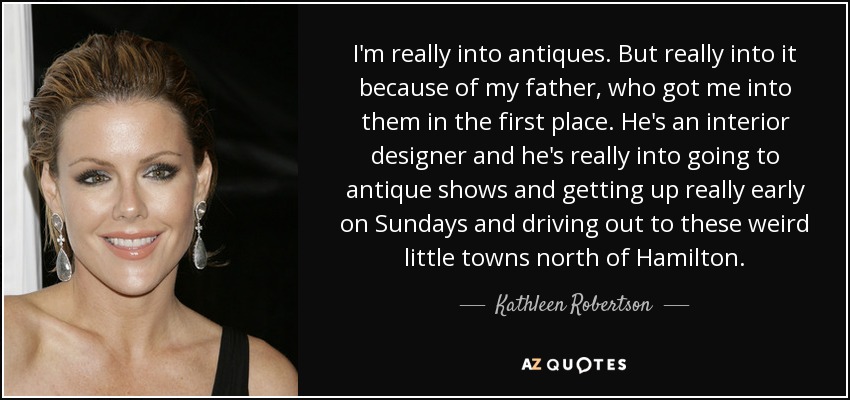 I'm really into antiques. But really into it because of my father, who got me into them in the first place. He's an interior designer and he's really into going to antique shows and getting up really early on Sundays and driving out to these weird little towns north of Hamilton. - Kathleen Robertson