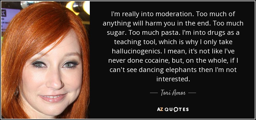 I'm really into moderation. Too much of anything will harm you in the end. Too much sugar. Too much pasta. I'm into drugs as a teaching tool, which is why I only take hallucinogenics. I mean, it's not like I've never done cocaine, but, on the whole, if I can't see dancing elephants then I'm not interested. - Tori Amos