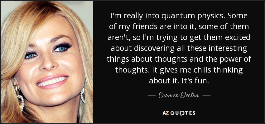 I'm really into quantum physics. Some of my friends are into it, some of them aren't, so I'm trying to get them excited about discovering all these interesting things about thoughts and the power of thoughts. It gives me chills thinking about it. It's fun. - Carmen Electra
