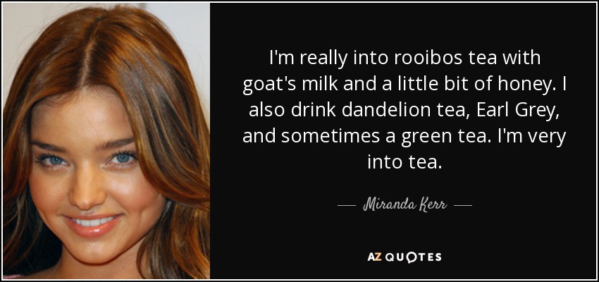 I'm really into rooibos tea with goat's milk and a little bit of honey. I also drink dandelion tea, Earl Grey, and sometimes a green tea. I'm very into tea. - Miranda Kerr