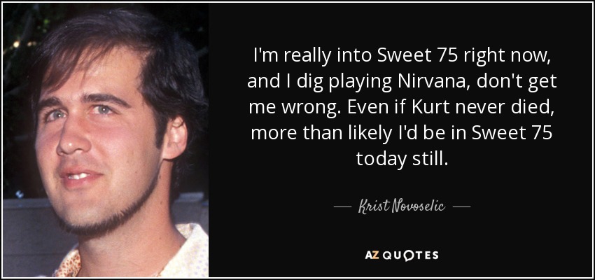 I'm really into Sweet 75 right now, and I dig playing Nirvana, don't get me wrong. Even if Kurt never died, more than likely I'd be in Sweet 75 today still. - Krist Novoselic