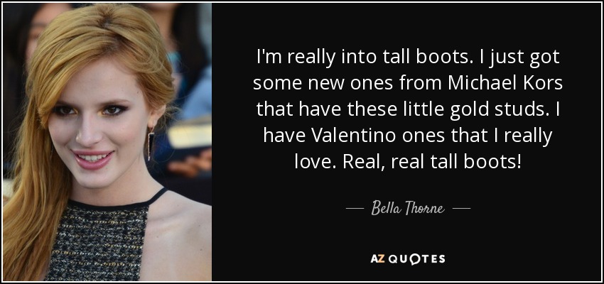 I'm really into tall boots. I just got some new ones from Michael Kors that have these little gold studs. I have Valentino ones that I really love. Real, real tall boots! - Bella Thorne