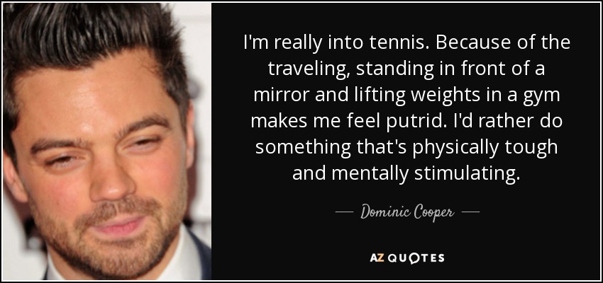 I'm really into tennis. Because of the traveling, standing in front of a mirror and lifting weights in a gym makes me feel putrid. I'd rather do something that's physically tough and mentally stimulating. - Dominic Cooper