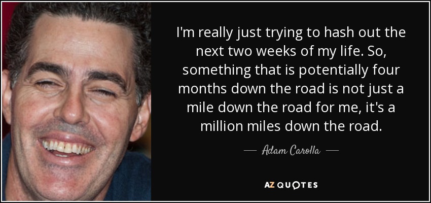 I'm really just trying to hash out the next two weeks of my life. So, something that is potentially four months down the road is not just a mile down the road for me, it's a million miles down the road. - Adam Carolla