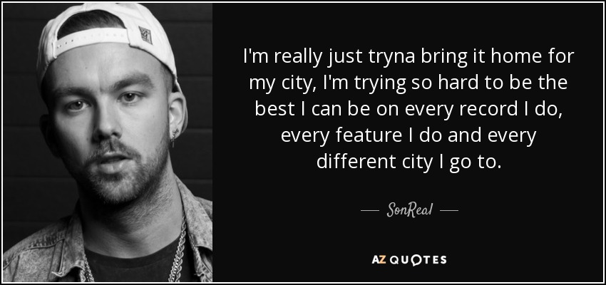 I'm really just tryna bring it home for my city, I'm trying so hard to be the best I can be on every record I do, every feature I do and every different city I go to. - SonReal