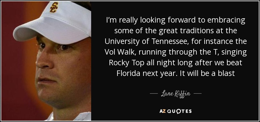 I’m really looking forward to embracing some of the great traditions at the University of Tennessee, for instance the Vol Walk, running through the T, singing Rocky Top all night long after we beat Florida next year. It will be a blast - Lane Kiffin