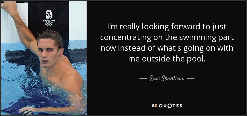 I'm really looking forward to just concentrating on the swimming part now instead of what's going on with me outside the pool. - Eric Shanteau