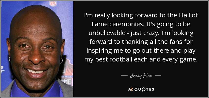 I'm really looking forward to the Hall of Fame ceremonies. It's going to be unbelievable - just crazy. I'm looking forward to thanking all the fans for inspiring me to go out there and play my best football each and every game. - Jerry Rice