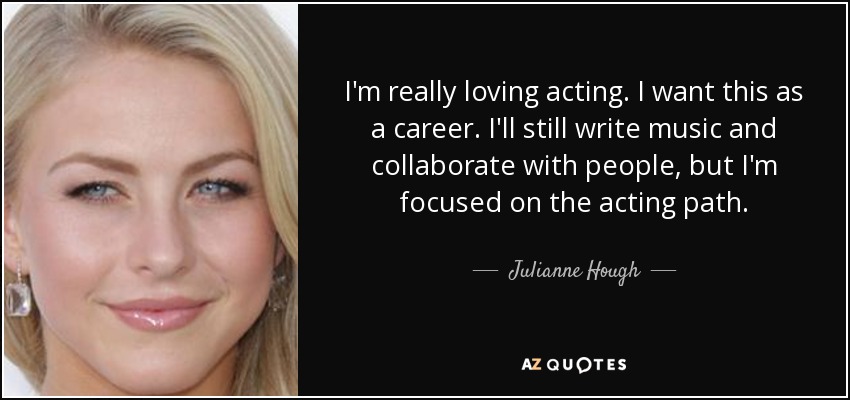 I'm really loving acting. I want this as a career. I'll still write music and collaborate with people, but I'm focused on the acting path. - Julianne Hough