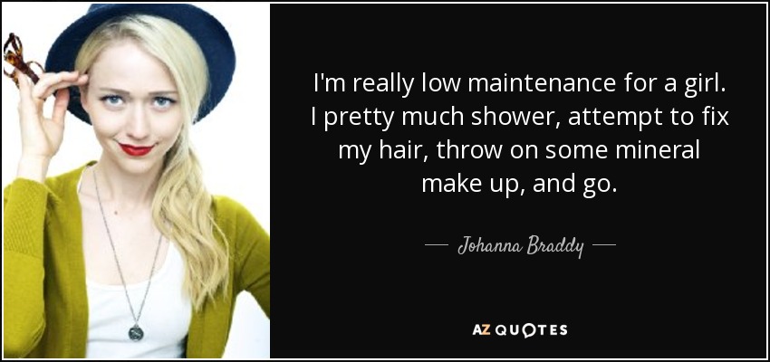 I'm really low maintenance for a girl. I pretty much shower, attempt to fix my hair, throw on some mineral make up, and go. - Johanna Braddy