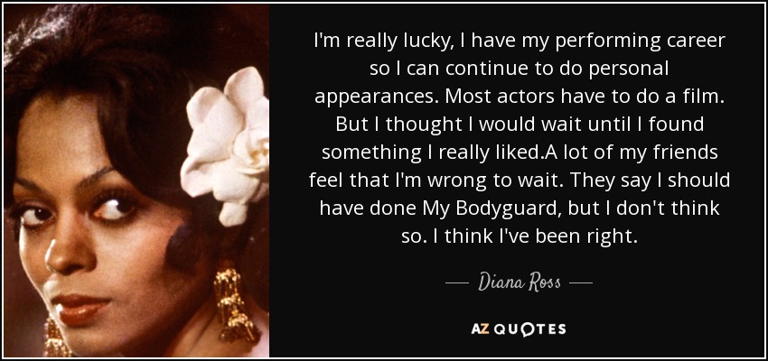 I'm really lucky, I have my performing career so I can continue to do personal appearances. Most actors have to do a film. But I thought I would wait until I found something I really liked.A lot of my friends feel that I'm wrong to wait. They say I should have done My Bodyguard, but I don't think so. I think I've been right. - Diana Ross