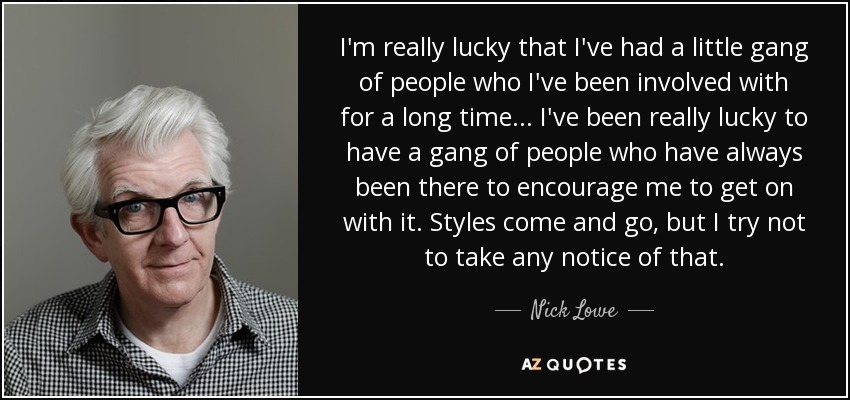 I'm really lucky that I've had a little gang of people who I've been involved with for a long time... I've been really lucky to have a gang of people who have always been there to encourage me to get on with it. Styles come and go, but I try not to take any notice of that. - Nick Lowe