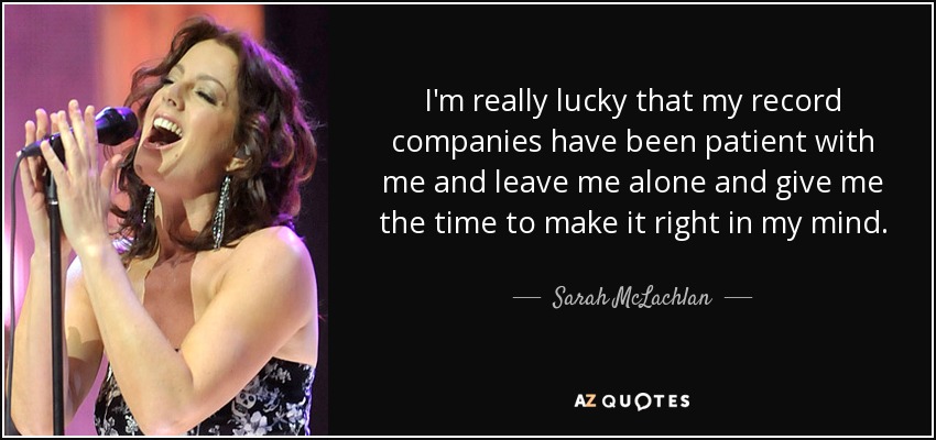 I'm really lucky that my record companies have been patient with me and leave me alone and give me the time to make it right in my mind. - Sarah McLachlan