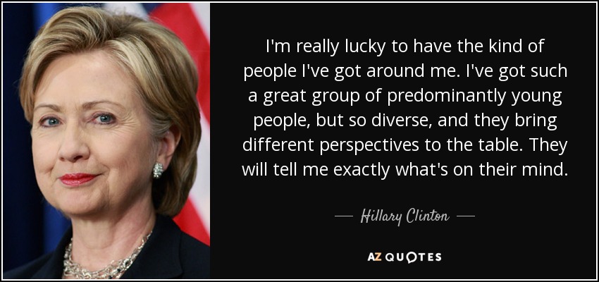 I'm really lucky to have the kind of people I've got around me. I've got such a great group of predominantly young people, but so diverse, and they bring different perspectives to the table. They will tell me exactly what's on their mind. - Hillary Clinton